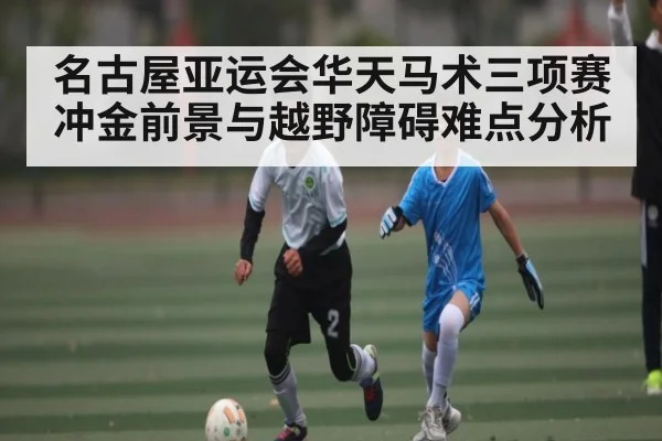 名古屋亚运会华天马术三项赛冲金前景与越野障碍难点分析