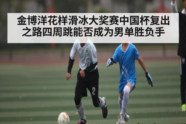 金博洋花样滑冰大奖赛中国杯复出之路四周跳能否成为男单胜负手