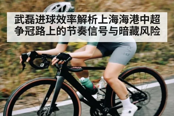 武磊进球效率解析上海海港中超争冠路上的节奏信号与暗藏风险