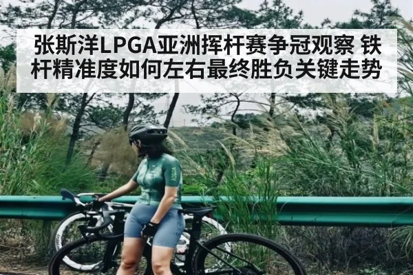 张斯洋LPGA亚洲挥杆赛争冠观察 铁杆精准度如何左右最终胜负关键走势