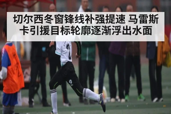 切尔西冬窗锋线补强提速 马雷斯卡引援目标轮廓逐渐浮出水面